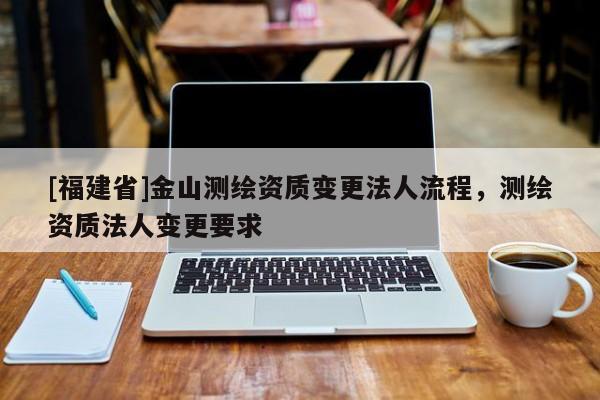 [福建省]金山測繪資質變更法人流程，測繪資質法人變更要求