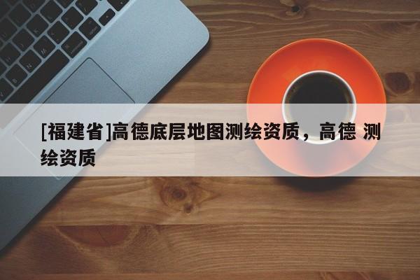 [福建省]高德底層地圖測繪資質，高德 測繪資質