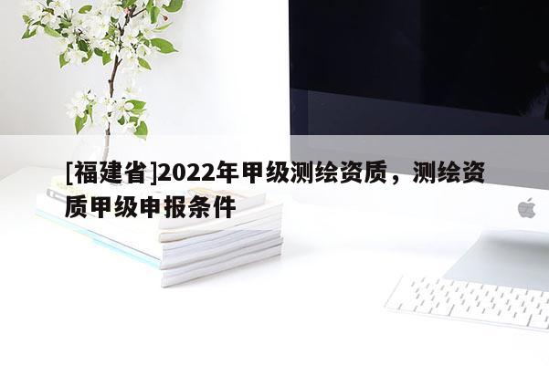 [福建省]2022年甲級測繪資質，測繪資質甲級申報條件