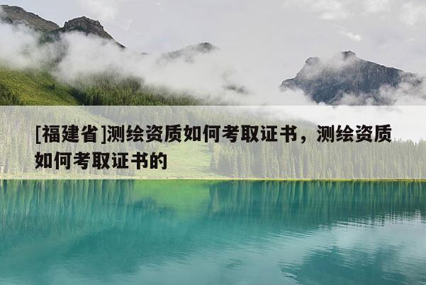 [福建省]測繪資質如何考取證書，測繪資質如何考取證書的