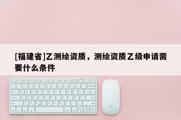 [福建省]乙測繪資質，測繪資質乙級申請需要什么條件