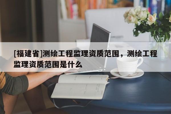 [福建省]測繪工程監理資質范圍，測繪工程監理資質范圍是什么