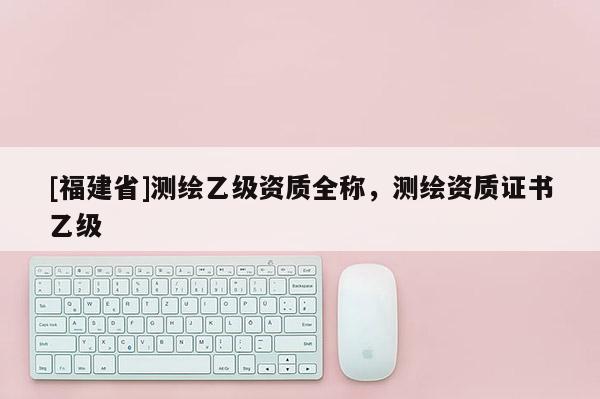[福建省]測繪乙級資質全稱，測繪資質證書乙級
