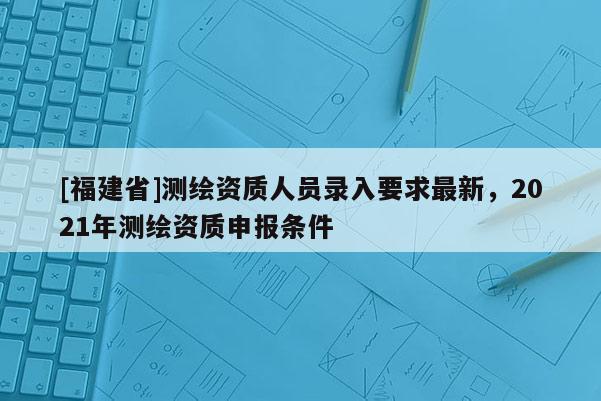 [福建省]測繪資質人員錄入要求最新，2021年測繪資質申報條件