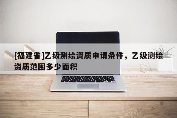 [福建省]乙級測繪資質(zhì)申請條件，乙級測繪資質(zhì)范圍多少面積