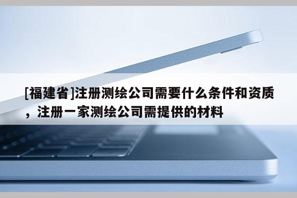 [福建省]注冊測繪公司需要什么條件和資質，注冊一家測繪公司需提供的材料