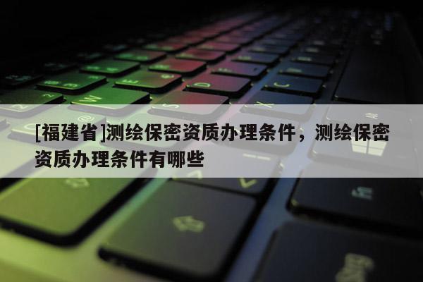[福建省]測繪保密資質辦理條件，測繪保密資質辦理條件有哪些