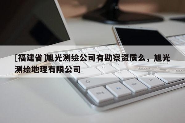 [福建省]旭光測繪公司有勘察資質么，旭光測繪地理有限公司