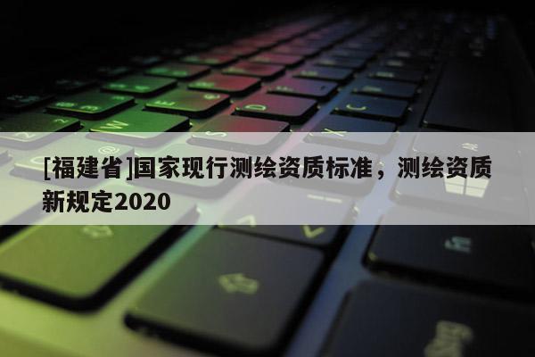 [福建省]國家現行測繪資質標準，測繪資質新規定2020
