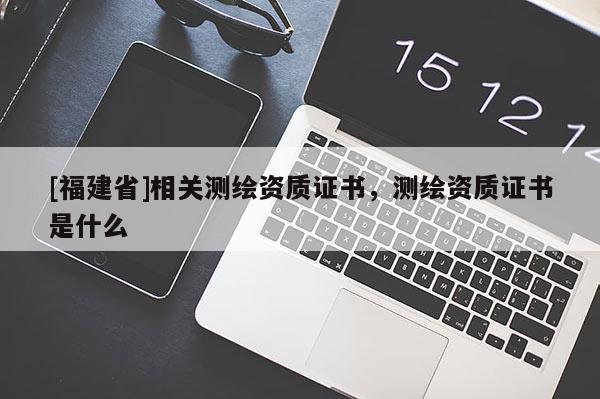 [福建省]相關(guān)測繪資質(zhì)證書，測繪資質(zhì)證書是什么
