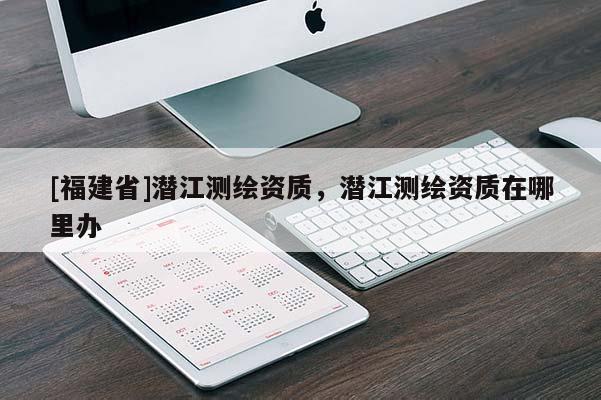 [福建省]潛江測繪資質，潛江測繪資質在哪里辦