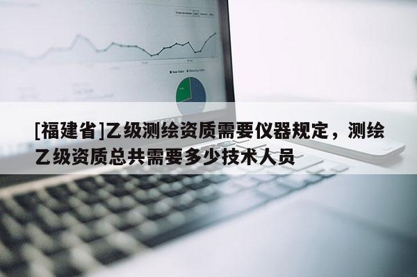 [福建省]乙級(jí)測(cè)繪資質(zhì)需要儀器規(guī)定，測(cè)繪乙級(jí)資質(zhì)總共需要多少技術(shù)人員