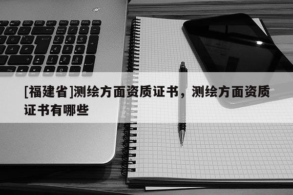[福建省]測繪方面資質證書，測繪方面資質證書有哪些