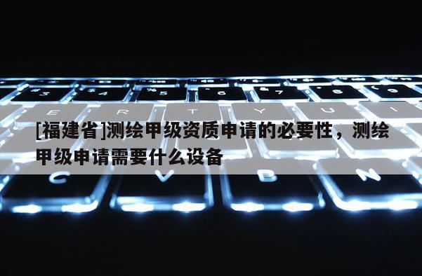[福建省]測繪甲級資質申請的必要性，測繪甲級申請需要什么設備