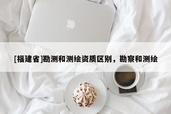 [福建省]勘測(cè)和測(cè)繪資質(zhì)區(qū)別，勘察和測(cè)繪