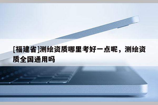 [福建省]測繪資質哪里考好一點呢，測繪資質全國通用嗎