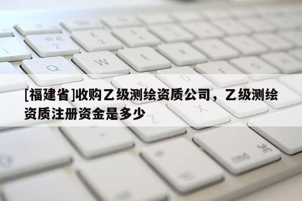 [福建省]收購(gòu)乙級(jí)測(cè)繪資質(zhì)公司，乙級(jí)測(cè)繪資質(zhì)注冊(cè)資金是多少