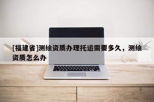 [福建省]測繪資質辦理托運需要多久，測繪資質怎么辦