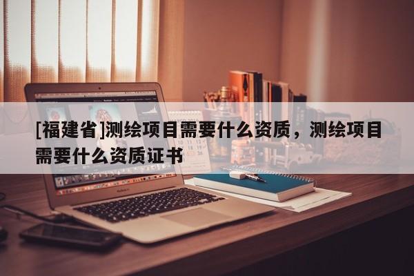 [福建省]測繪項目需要什么資質(zhì)，測繪項目需要什么資質(zhì)證書