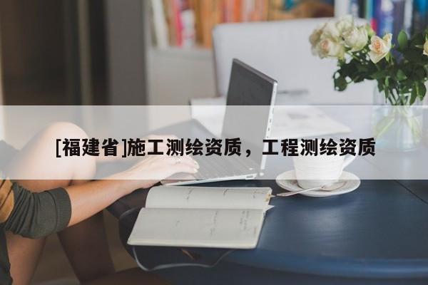 [福建省]施工測繪資質(zhì)，工程測繪資質(zhì)