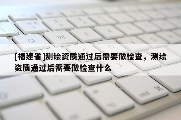 [福建省]測繪資質通過后需要做檢查，測繪資質通過后需要做檢查什么