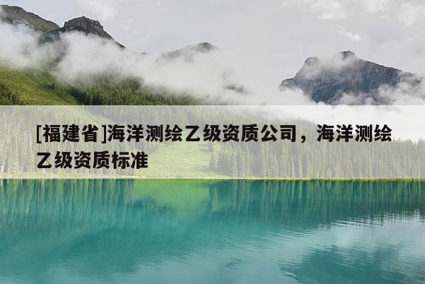 [福建省]海洋測繪乙級資質(zhì)公司，海洋測繪乙級資質(zhì)標準