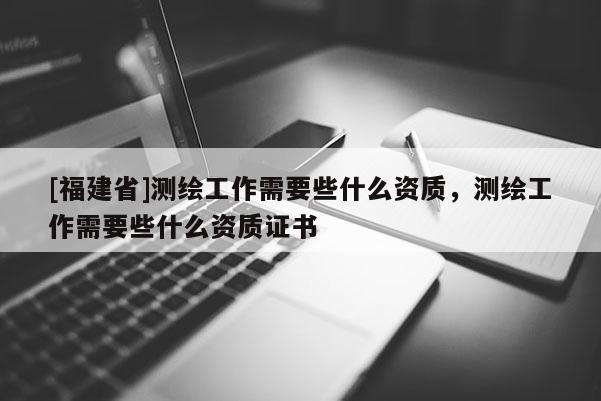 [福建省]測繪工作需要些什么資質，測繪工作需要些什么資質證書
