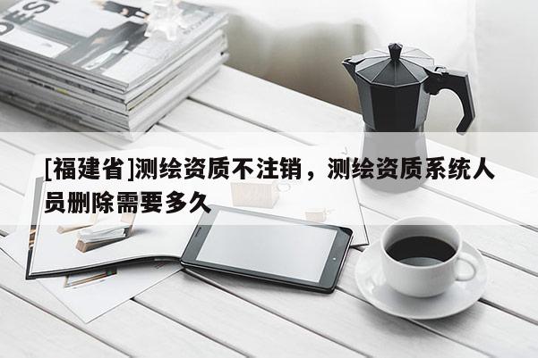 [福建省]測繪資質不注銷，測繪資質系統人員刪除需要多久