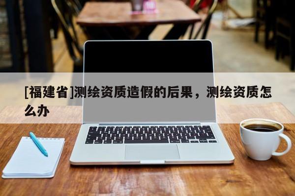 [福建省]測繪資質造假的后果，測繪資質怎么辦
