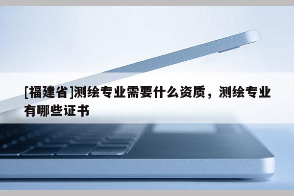 [福建省]測繪專業需要什么資質，測繪專業有哪些證書