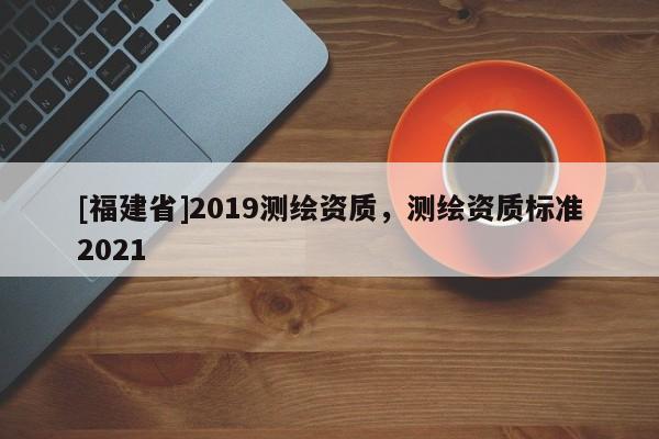 [福建省]2019測繪資質，測繪資質標準2021