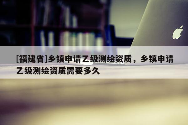 [福建省]鄉鎮申請乙級測繪資質，鄉鎮申請乙級測繪資質需要多久