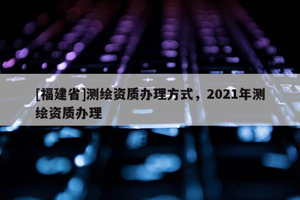 [福建省]測繪資質辦理方式，2021年測繪資質辦理