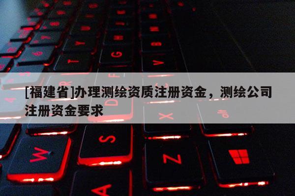 [福建省]辦理測繪資質注冊資金，測繪公司注冊資金要求