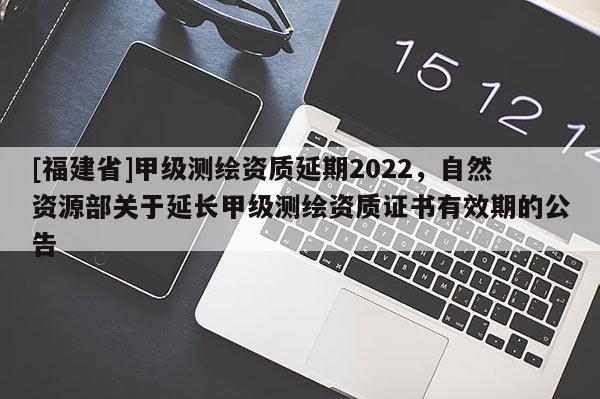 [福建省]甲級測繪資質延期2022，自然資源部關于延長甲級測繪資質證書有效期的公告
