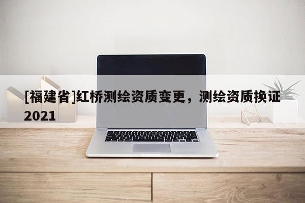[福建省]紅橋測繪資質變更，測繪資質換證2021