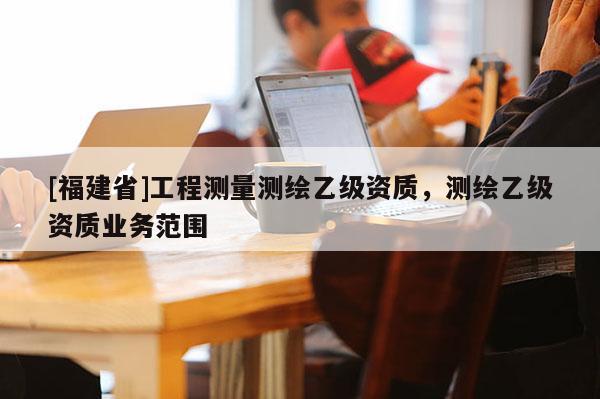 [福建省]工程測量測繪乙級資質，測繪乙級資質業務范圍