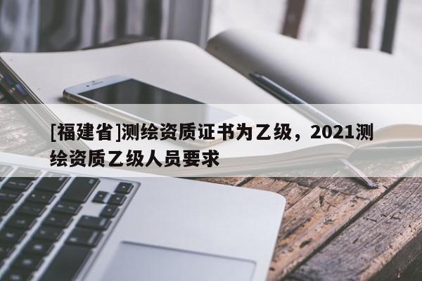 [福建省]測繪資質證書為乙級，2021測繪資質乙級人員要求