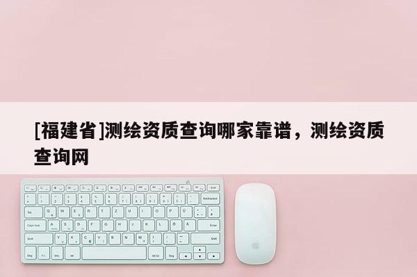 [福建省]測繪資質查詢哪家靠譜，測繪資質查詢網