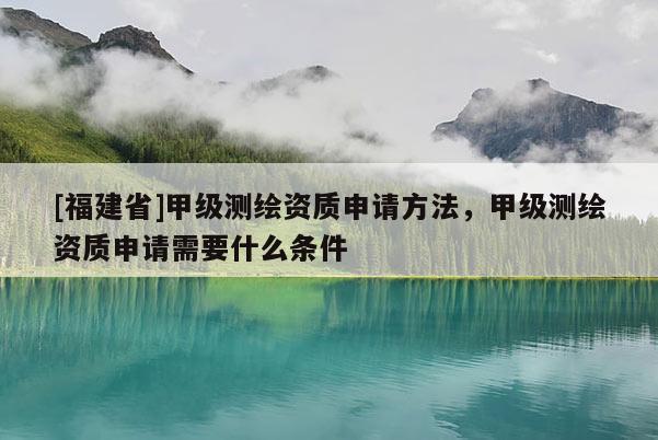 [福建省]甲級測繪資質申請方法，甲級測繪資質申請需要什么條件