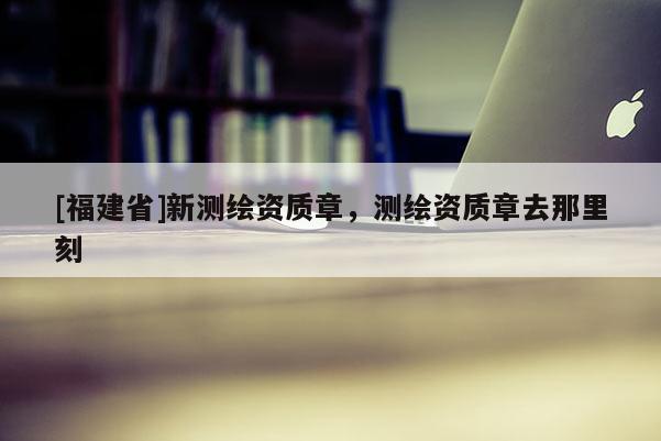 [福建省]新測繪資質章，測繪資質章去那里刻