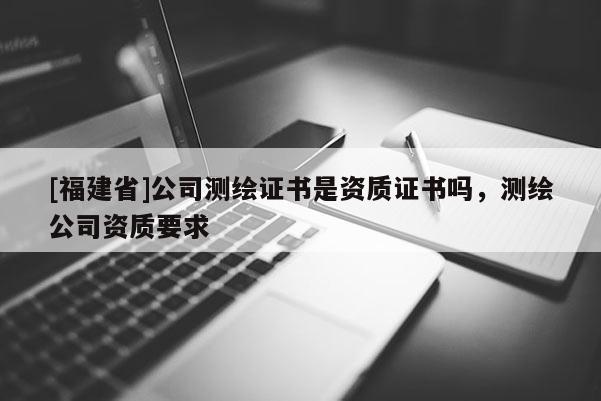 [福建省]公司測(cè)繪證書是資質(zhì)證書嗎，測(cè)繪公司資質(zhì)要求