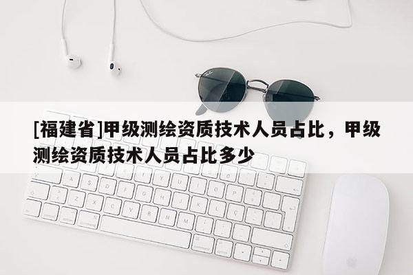 [福建省]甲級測繪資質技術人員占比，甲級測繪資質技術人員占比多少