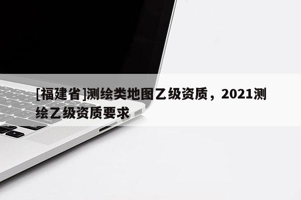 [福建省]測繪類地圖乙級資質，2021測繪乙級資質要求