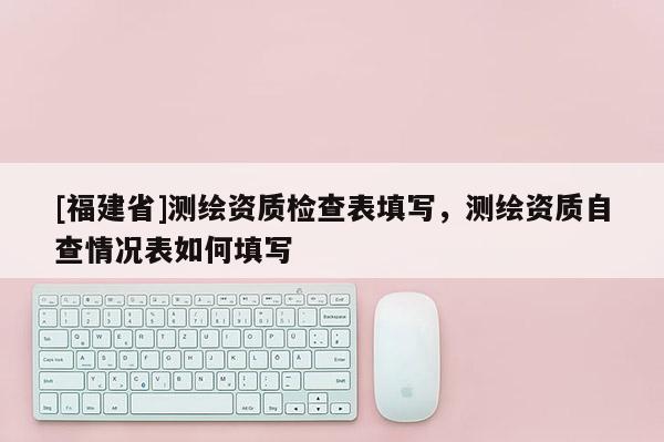 [福建省]測繪資質(zhì)檢查表填寫，測繪資質(zhì)自查情況表如何填寫