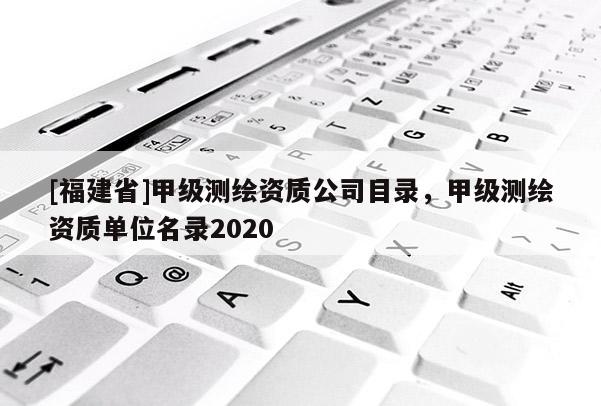 [福建省]甲級測繪資質(zhì)公司目錄，甲級測繪資質(zhì)單位名錄2020