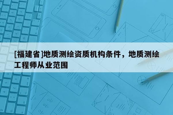 [福建省]地質測繪資質機構條件，地質測繪工程師從業范圍