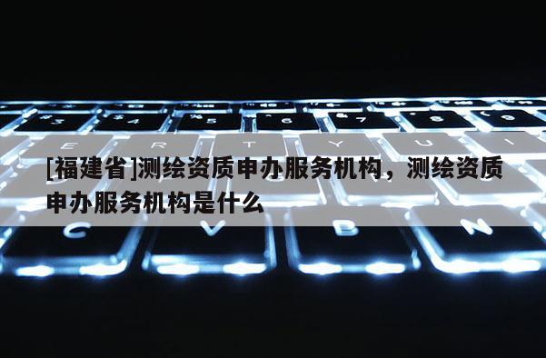 [福建省]測繪資質申辦服務機構，測繪資質申辦服務機構是什么