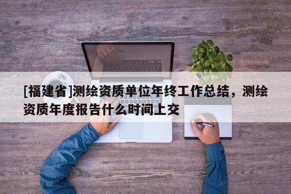 [福建省]測繪資質單位年終工作總結，測繪資質年度報告什么時間上交