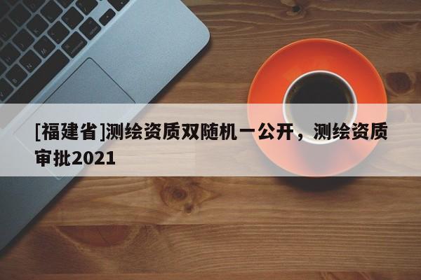 [福建省]測繪資質雙隨機一公開，測繪資質審批2021